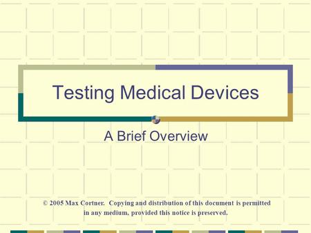 Testing Medical Devices A Brief Overview © 2005 Max Cortner. Copying and distribution of this document is permitted in any medium, provided this notice.