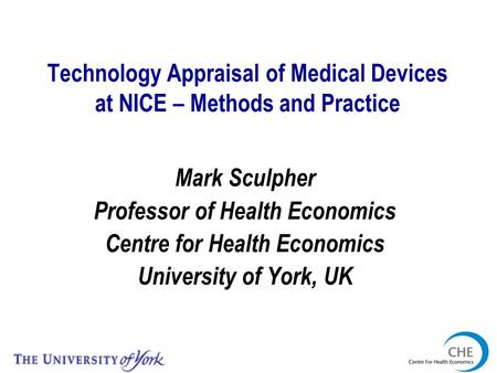 Technology Appraisal of Medical Devices at NICE – Methods and Practice Mark Sculpher Professor of Health Economics Centre for Health Economics University.