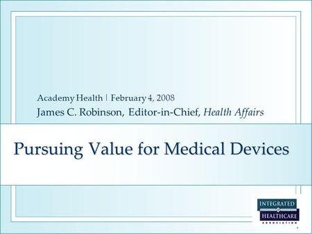 1 Pursuing Value for Medical Devices Academy Health | February 4, 2008 James C. Robinson, Editor-in-Chief, Health Affairs.