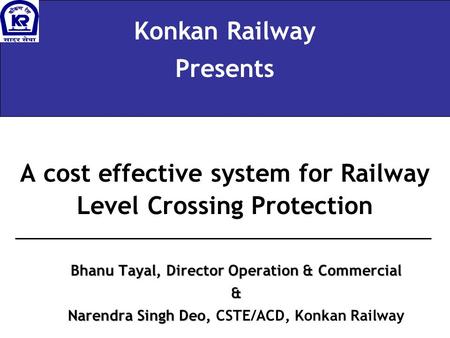 A cost effective system for Railway Level Crossing Protection Konkan Railway Presents Bhanu Tayal, Director Operation & Commercial & Narendra Singh Deo,