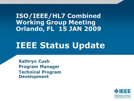 ISO/IEEE/HL7 Combined Working Group Meeting Orlando, FL 15 JAN 2009 IEEE Status Update Kathryn Cush Program Manager Technical Program Development.