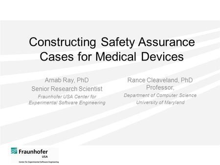 Constructing Safety Assurance Cases for Medical Devices Arnab Ray, PhD Senior Research Scientist Fraunhofer USA Center for Experimental Software Engineering.