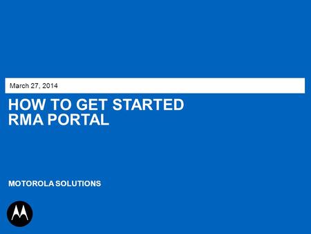 March 27, 2014 How to get started RMA Portal MOTOROLA SOLUTIONS 1.