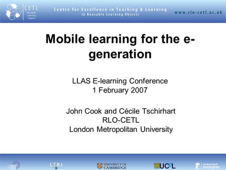 Mobile learning for the e- generation LLAS E-learning Conference 1 February 2007 John Cook and Cécile Tschirhart RLO-CETL London Metropolitan University.