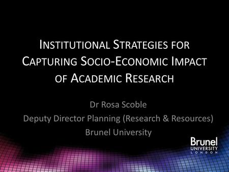 I NSTITUTIONAL S TRATEGIES FOR C APTURING S OCIO -E CONOMIC I MPACT OF A CADEMIC R ESEARCH Dr Rosa Scoble Deputy Director Planning (Research & Resources)