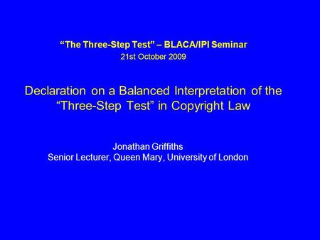 The Three-Step Test – BLACA/IPI Seminar 21st October 2009 Declaration on a Balanced Interpretation of the Three-Step Test in Copyright Law Jonathan Griffiths.