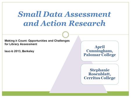 1 Small Data Assessment and Action Research Making it Count: Opportunities and Challenges for Library Assessment lauc-b 2013, Berkeley April Cunningham,
