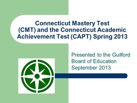 Connecticut Mastery Test (CMT) and the Connecticut Academic Achievement Test (CAPT) Spring 2013 Presented to the Guilford Board of Education September.