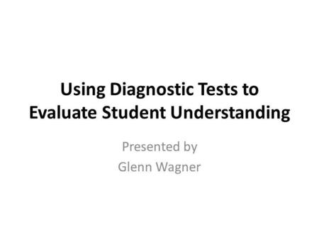 Using Diagnostic Tests to Evaluate Student Understanding Presented by Glenn Wagner.