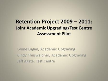 Retention Project 2009 – 2011: Joint Academic Upgrading/Test Centre Assessment Pilot Lynne Eagan, Academic Upgrading Cindy Thuswaldner, Academic Upgrading.