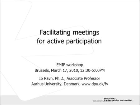 Facilitating meetings for active participation EMIF workshop Brussels, March 17, 2010, 12:30-5:00PM Ib Ravn, Ph.D., Associate Professor Aarhus University,