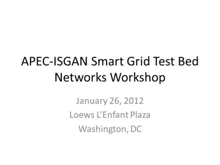 APEC-ISGAN Smart Grid Test Bed Networks Workshop January 26, 2012 Loews LEnfant Plaza Washington, DC.