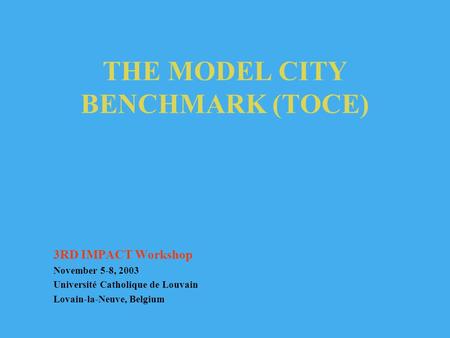 THE MODEL CITY BENCHMARK (TOCE) 3RD IMPACT Workshop November 5-8, 2003 Université Catholique de Louvain Lovain-la-Neuve, Belgium.