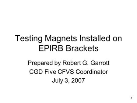 1 Testing Magnets Installed on EPIRB Brackets Prepared by Robert G. Garrott CGD Five CFVS Coordinator July 3, 2007.