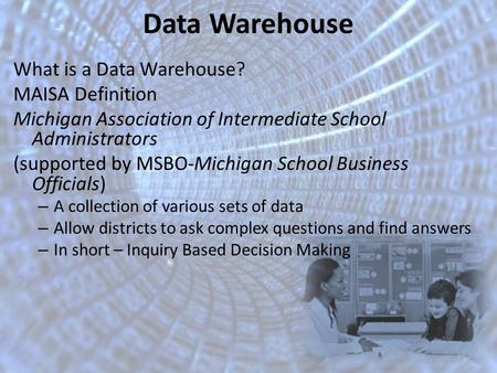 Data Warehouse What is a Data Warehouse? MAISA Definition Michigan Association of Intermediate School Administrators (supported by MSBO-Michigan School.