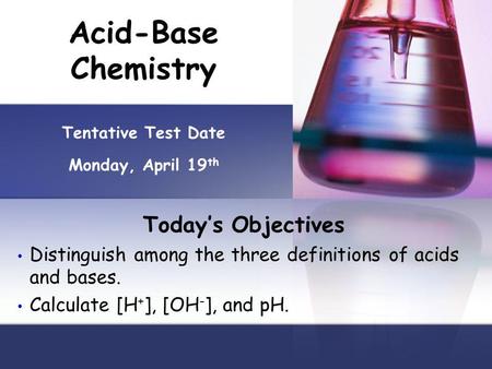 Acid-Base Chemistry Tentative Test Date Monday, April 19 th Todays Objectives Distinguish among the three definitions of acids and bases. Calculate [H.