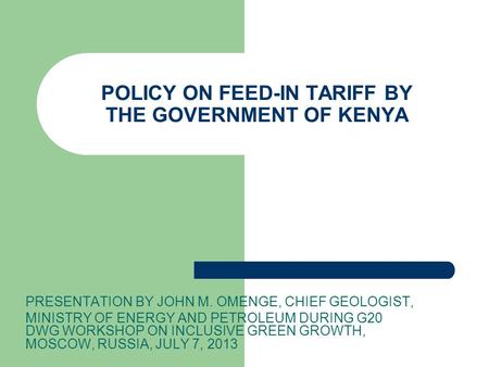 POLICY ON FEED-IN TARIFF BY THE GOVERNMENT OF KENYA PRESENTATION BY JOHN M. OMENGE, CHIEF GEOLOGIST, MINISTRY OF ENERGY AND PETROLEUM DURING G20 DWG WORKSHOP.