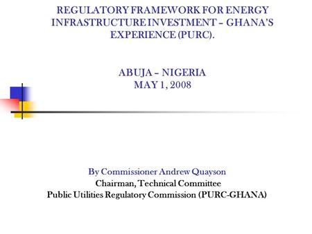 REGULATORY FRAMEWORK FOR ENERGY INFRASTRUCTURE INVESTMENT – GHANAS EXPERIENCE (PURC). ABUJA – NIGERIA MAY 1, 2008 By Commissioner Andrew Quayson Chairman,