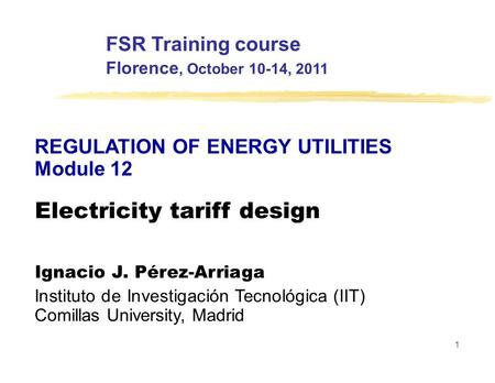 FSR Training course Florence, October 10-14, 2011 REGULATION OF ENERGY UTILITIES Module 12 Electricity tariff design Ignacio J. Pérez-Arriaga Instituto.