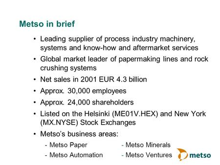 Metso in brief Leading supplier of process industry machinery, systems and know-how and aftermarket services Global market leader of papermaking lines.