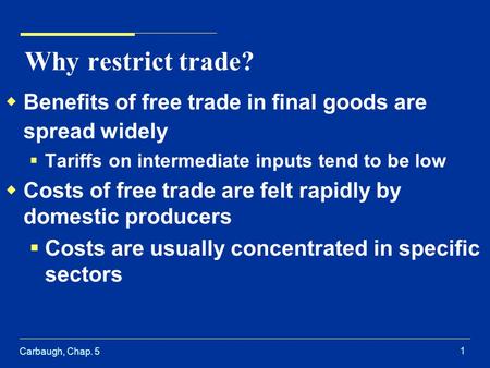 Carbaugh, Chap. 5 1 Why restrict trade? Benefits of free trade in final goods are spread widely Tariffs on intermediate inputs tend to be low Costs of.