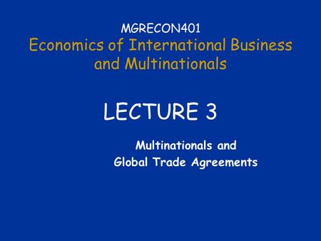 MGRECON401 Economics of International Business and Multinationals LECTURE 3 Multinationals and Global Trade Agreements.