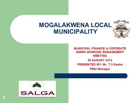 MOGALAKWENA LOCAL MUNICIPALITY 1 MUNICIPAL FINANCE & COPORATE ADMIN WORKING ENGAGEMENT MEETING 28 AUGUST 2012 PRESENTED BY: Mr. T.V Seabe PMU Manager.