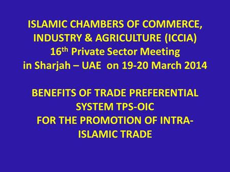 ISLAMIC CHAMBERS OF COMMERCE, INDUSTRY & AGRICULTURE (ICCIA) 16 th Private Sector Meeting in Sharjah – UAE on 19-20 March 2014 BENEFITS OF TRADE PREFERENTIAL.