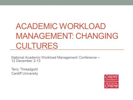 ACADEMIC WORKLOAD MANAGEMENT: CHANGING CULTURES National Academic Workload Management Conference – 12 December 2-13 Terry Threadgold Cardiff University.