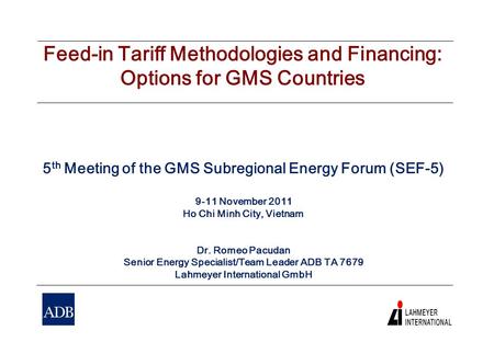 Feed-in Tariff Methodologies and Financing: Options for GMS Countries 5 th Meeting of the GMS Subregional Energy Forum (SEF-5) 9-11 November 2011 Ho Chi.