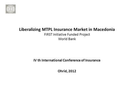 IV th International Conference of Insurance Ohrid, 2012 Liberalizing MTPL Insurance Market in Macedonia FIRST Initiative Funded Project World Bank.