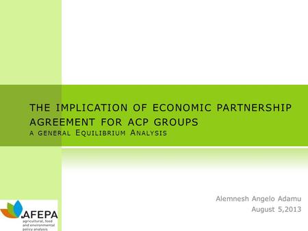 THE IMPLICATION OF ECONOMIC PARTNERSHIP AGREEMENT FOR ACP GROUPS A GENERAL E QUILIBRIUM A NALYSIS Alemnesh Angelo Adamu August 5,2013.