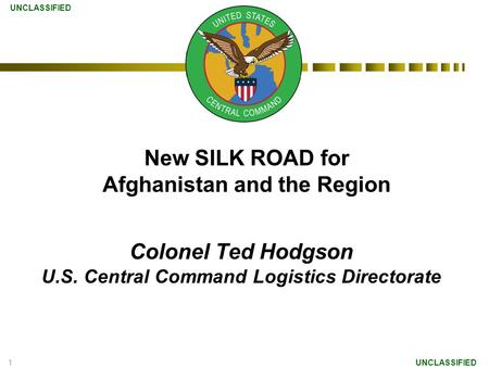 1 Colonel Ted Hodgson U.S. Central Command Logistics Directorate UNCLASSIFIED New SILK ROAD for Afghanistan and the Region.
