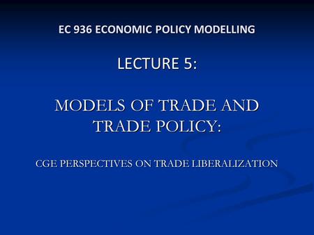 EC 936 ECONOMIC POLICY MODELLING LECTURE 5: MODELS OF TRADE AND TRADE POLICY: CGE PERSPECTIVES ON TRADE LIBERALIZATION.