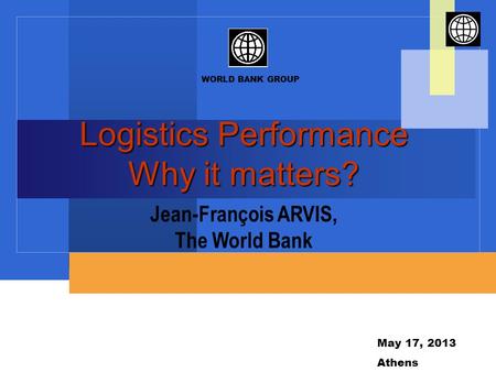 WORLD BANK GROUP May 17, 2013 Athens Logistics Performance Why it matters? Jean-François ARVIS, The World Bank.