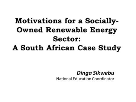 Motivations for a Socially- Owned Renewable Energy Sector: A South African Case Study Dinga Sikwebu National Education Coordinator.