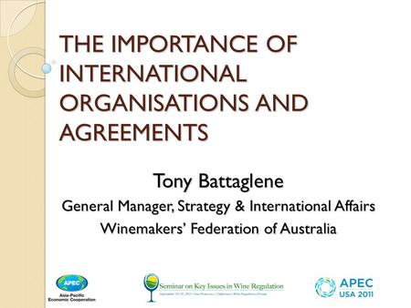 THE IMPORTANCE OF INTERNATIONAL ORGANISATIONS AND AGREEMENTS Tony Battaglene General Manager, Strategy & International Affairs Winemakers Federation of.