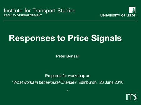 Institute for Transport Studies FACULTY OF ENVIRONMENT Responses to Price Signals Peter Bonsall Prepared for workshop on What works in behavioural Change?,