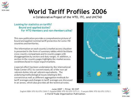 Looking for statistics on tariffs? Bound and applied duties? For WTO Members and non-Members alike? World Tariff Profiles 2006 A Collaborative Project.