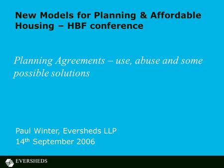 New Models for Planning & Affordable Housing – HBF conference Planning Agreements – use, abuse and some possible solutions Paul Winter, Eversheds LLP 14.