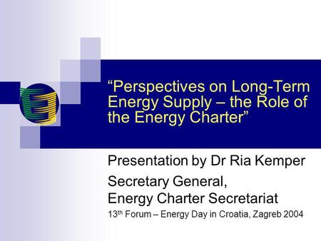 Perspectives on Long-Term Energy Supply – the Role of the Energy Charter Presentation by Dr Ria Kemper Secretary General, Energy Charter Secretariat 13.