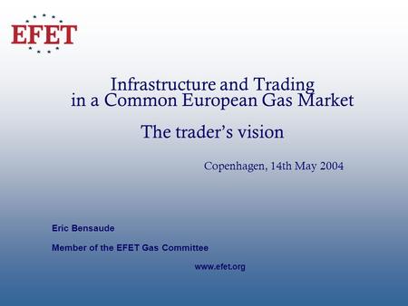 Infrastructure and Trading in a Common European Gas Market The traders vision Copenhagen, 14th May 2004 Eric Bensaude Member of the EFET Gas Committee.