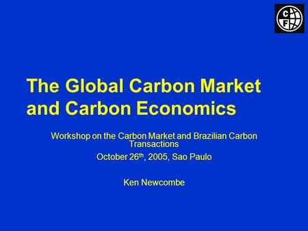 The Global Carbon Market and Carbon Economics Workshop on the Carbon Market and Brazilian Carbon Transactions October 26 th, 2005, Sao Paulo Ken Newcombe.