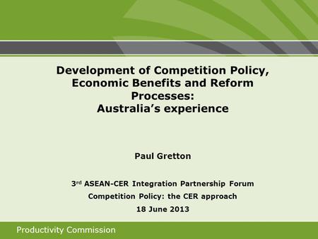 Productivity Commission Development of Competition Policy, Economic Benefits and Reform Processes: Australias experience Paul Gretton 3 rd ASEAN-CER Integration.