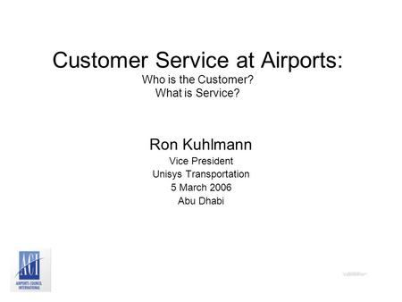 Customer Service at Airports: Who is the Customer? What is Service? Ron Kuhlmann Vice President Unisys Transportation 5 March 2006 Abu Dhabi.