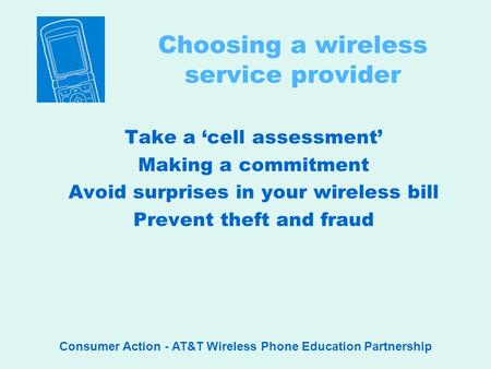 Consumer Action - AT&T Wireless Phone Education Partnership Choosing a wireless service provider Take a cell assessment Making a commitment Avoid surprises.