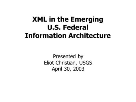 XML in the Emerging U.S. Federal Information Architecture Presented by Eliot Christian, USGS April 30, 2003.