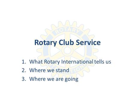 Rotary Club Service 1.What Rotary International tells us 2.Where we stand 3.Where we are going.