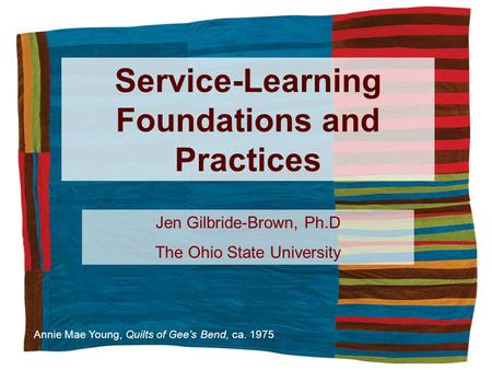 Service-Learning Foundations and Practices Annie Mae Young, Quilts of Gees Bend, ca. 1975 Jen Gilbride-Brown, Ph.D The Ohio State University.