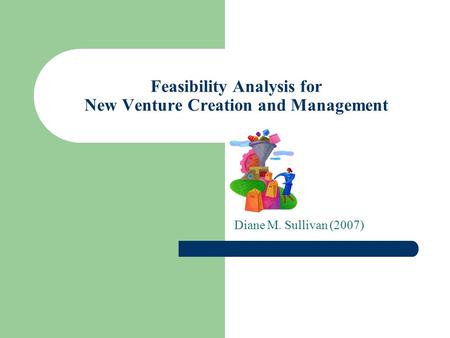Feasibility Analysis for New Venture Creation and Management Diane M. Sullivan (2007)